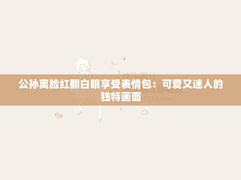 公孙离脸红翻白眼享受表情包：可爱又迷人的独特画面