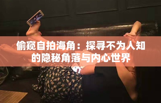 偷窥自拍海角：探寻不为人知的隐秘角落与内心世界