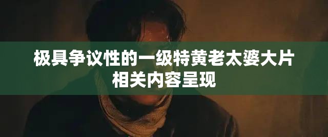 极具争议性的一级特黄老太婆大片相关内容呈现