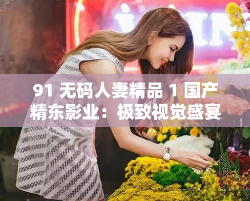 91 无码人妻精品 1 国产精东影业：极致视觉盛宴等你来享