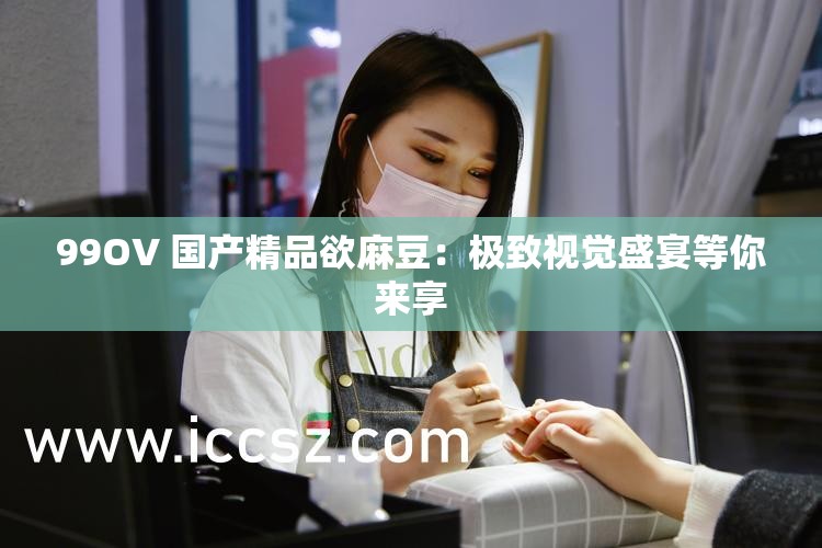 99OV 国产精品欲麻豆：极致视觉盛宴等你来享