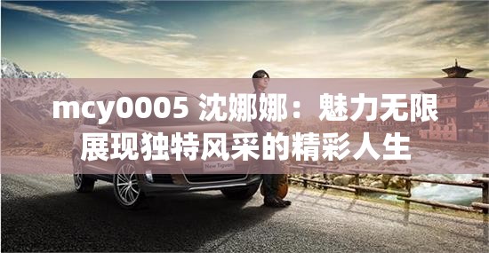 mcy0005 沈娜娜：魅力无限展现独特风采的精彩人生