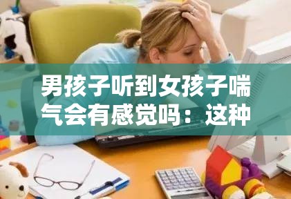 男孩子听到女孩子喘气会有感觉吗：这种情况是否普遍存在呢
