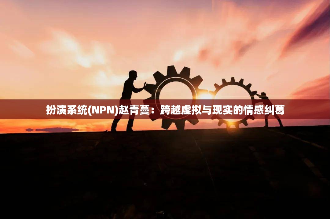 扮演系统(NPN)赵青蔓：跨越虚拟与现实的情感纠葛