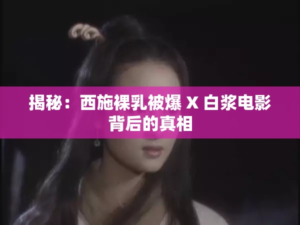 揭秘：西施裸乳被爆 X 白浆电影背后的真相