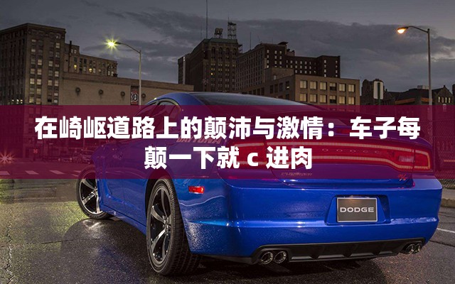 在崎岖道路上的颠沛与激情：车子每颠一下就 c 进肉