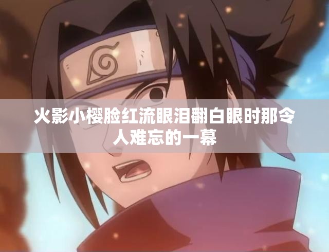 火影小樱脸红流眼泪翻白眼时那令人难忘的一幕