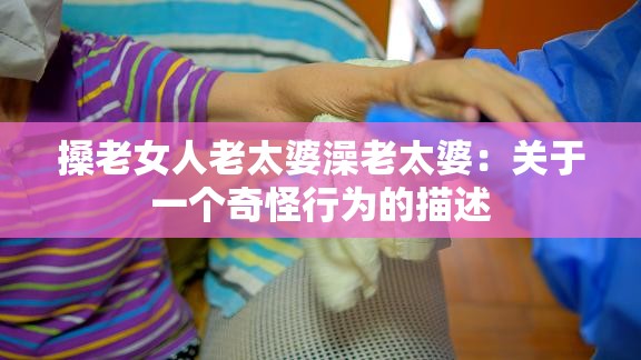 搡老女人老太婆澡老太婆：关于一个奇怪行为的描述
