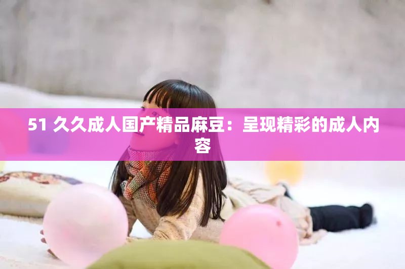 51 久久成人国产精品麻豆：呈现精彩的成人内容