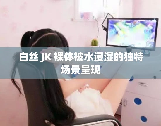 白丝 JK 裸体被水浸湿的独特场景呈现