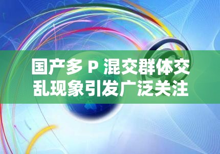国产多 P 混交群体交乱现象引发广泛关注与思考