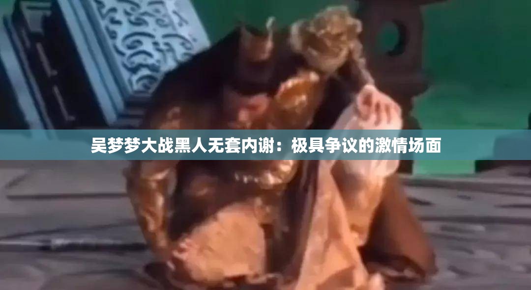 吴梦梦大战黑人无套内谢：极具争议的激情场面