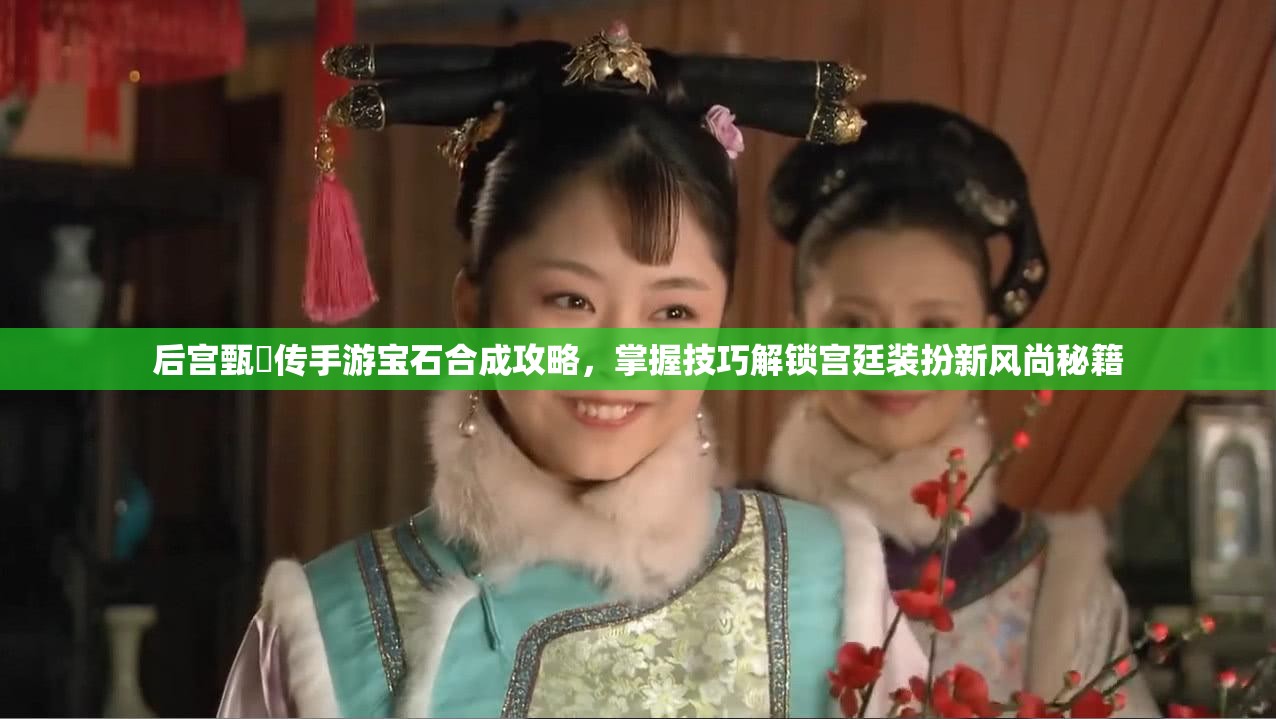 后宫甄嬛传手游宝石合成攻略，掌握技巧解锁宫廷装扮新风尚秘籍