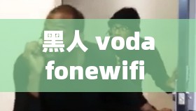黑人 vodafonewifi 粗暴引发的强烈争议探讨