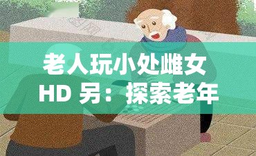 老人玩小处雌女 HD 另：探索老年人的性观念与生活态度
