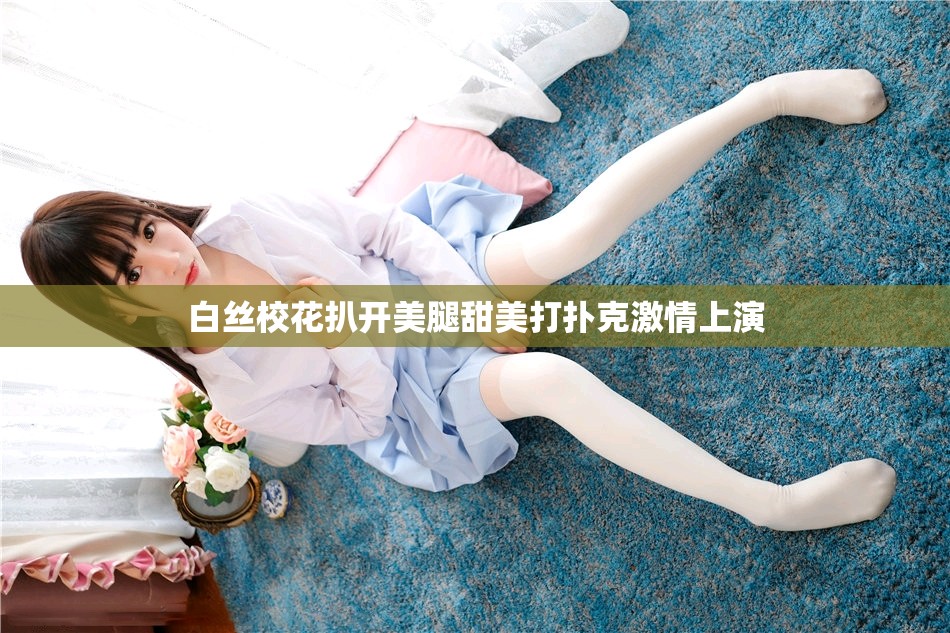 白丝校花扒开美腿甜美打扑克激情上演