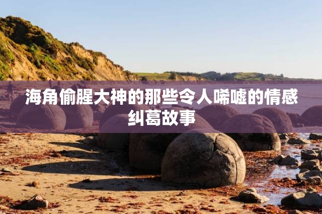 海角偷腥大神的那些令人唏嘘的情感纠葛故事