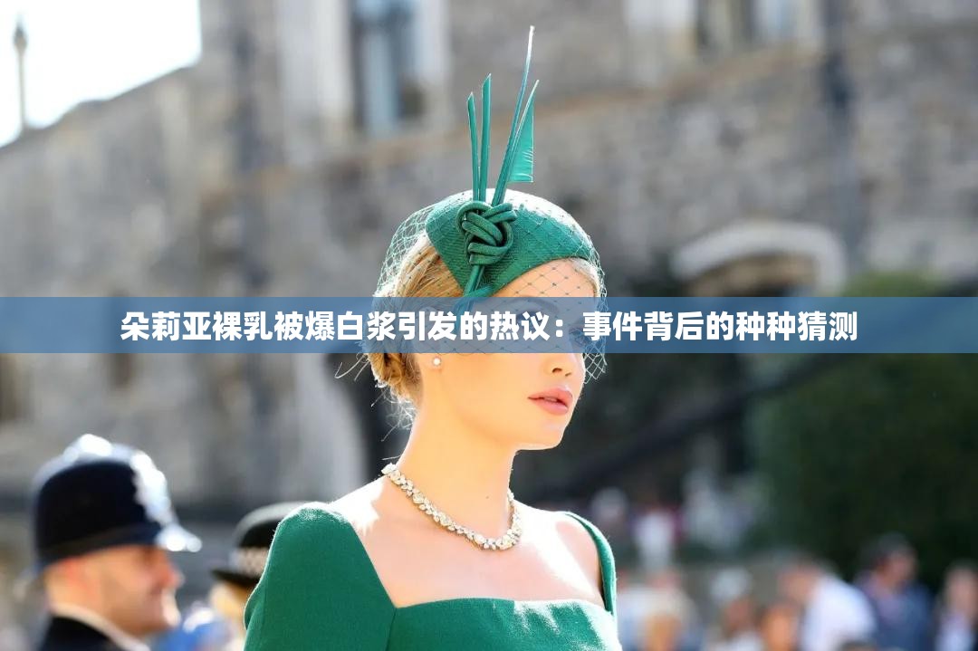 朵莉亚裸乳被爆白浆引发的热议：事件背后的种种猜测