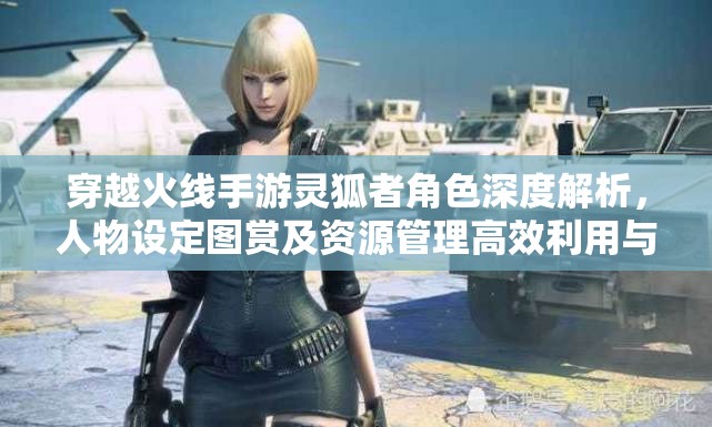穿越火线手游灵狐者角色深度解析，人物设定图赏及资源管理高效利用与价值最大化策略
