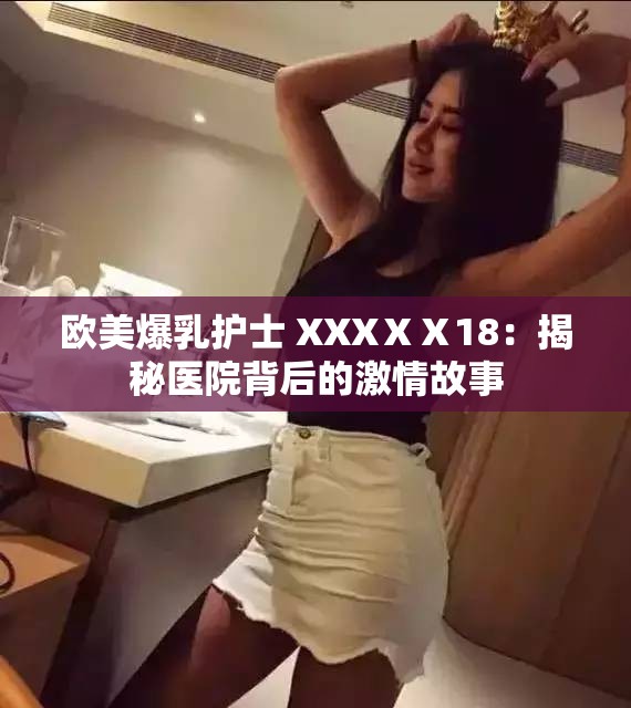 欧美爆乳护士 XXXⅩⅩ18：揭秘医院背后的激情故事