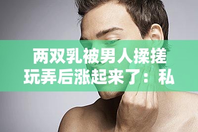 两双乳被男人揉搓玩弄后涨起来了：私密部位的奇妙反应