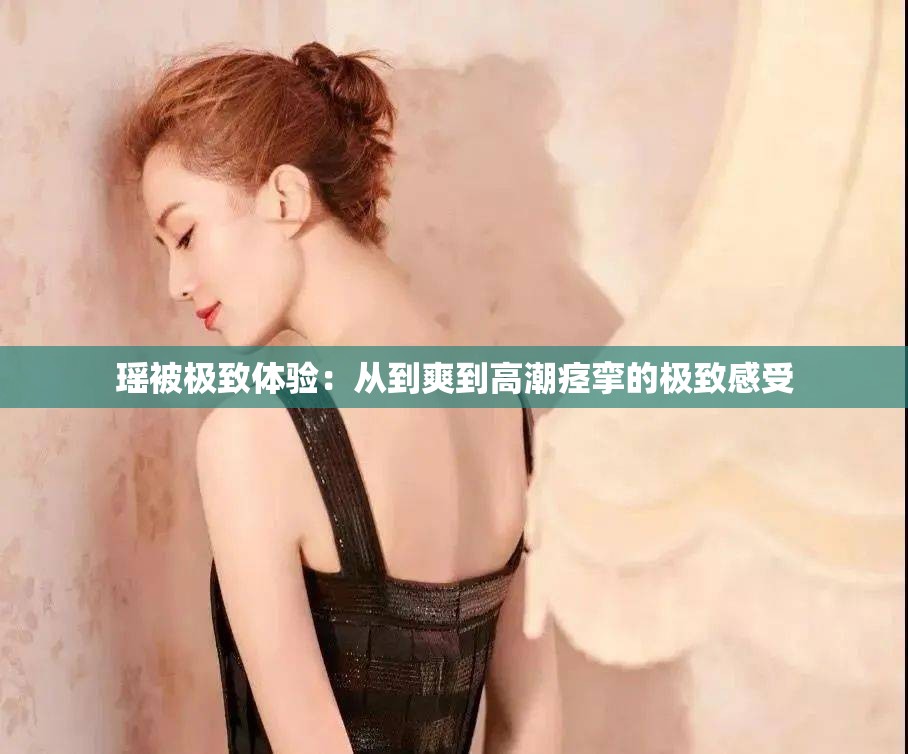 瑶被极致体验：从到爽到高潮痉挛的极致感受