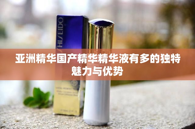 亚洲精华国产精华精华液有多的独特魅力与优势
