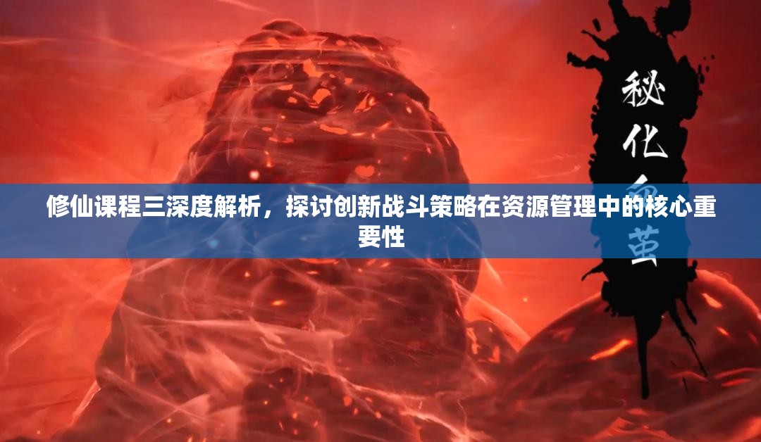 修仙课程三深度解析，探讨创新战斗策略在资源管理中的核心重要性