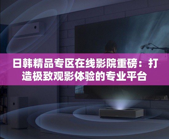 日韩精品专区在线影院重磅：打造极致观影体验的专业平台