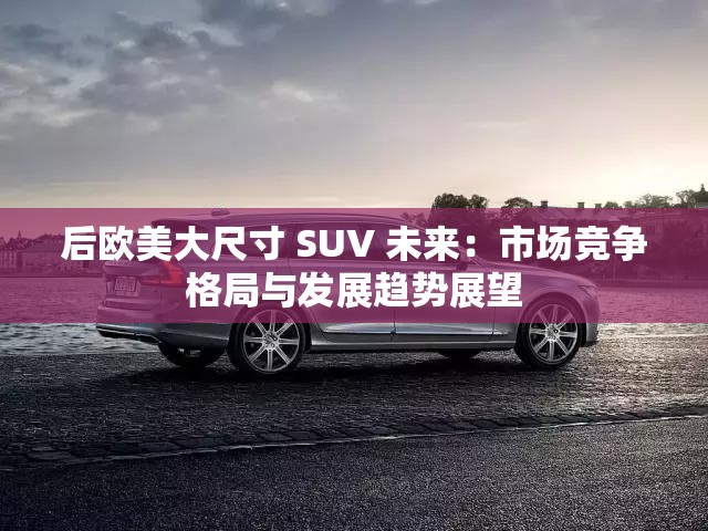 后欧美大尺寸 SUV 未来：市场竞争格局与发展趋势展望