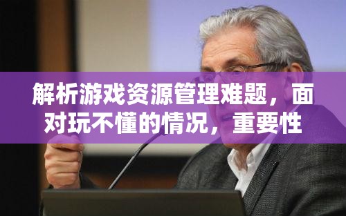 解析游戏资源管理难题，面对玩不懂的情况，重要性及优化策略探讨