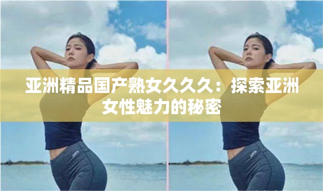 亚洲精品国产熟女久久久：探索亚洲女性魅力的秘密