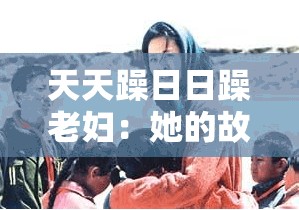 天天躁日日躁老妇：她的故事与经历究竟是怎样的