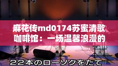 麻花传md0174苏蜜清歌咖啡馆：一场温馨浪漫的心灵之旅