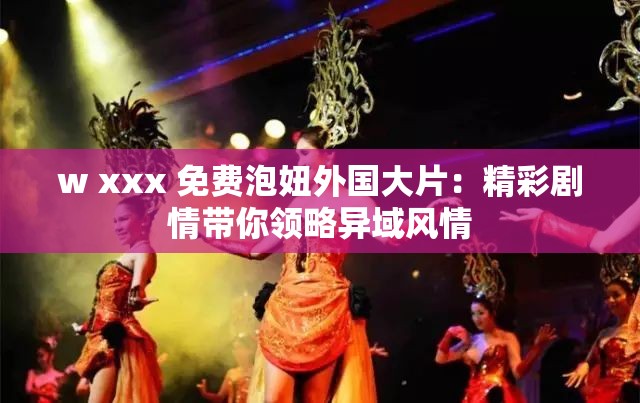 w xxx 免费泡妞外国大片：精彩剧情带你领略异域风情