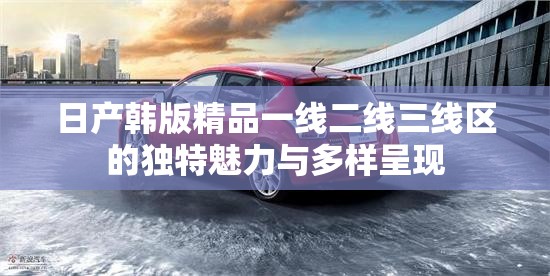 日产韩版精品一线二线三线区的独特魅力与多样呈现