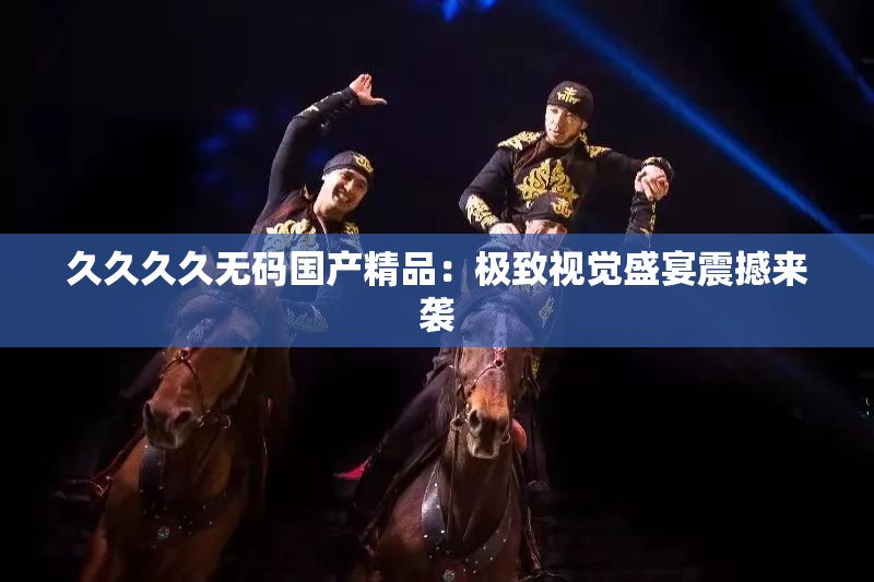 久久久久无码国产精品：极致视觉盛宴震撼来袭