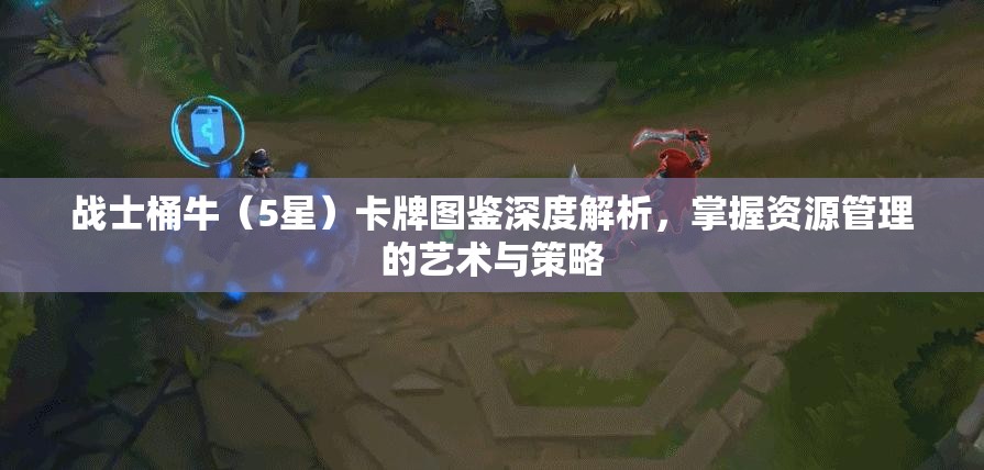 战士桶牛（5星）卡牌图鉴深度解析，掌握资源管理的艺术与策略