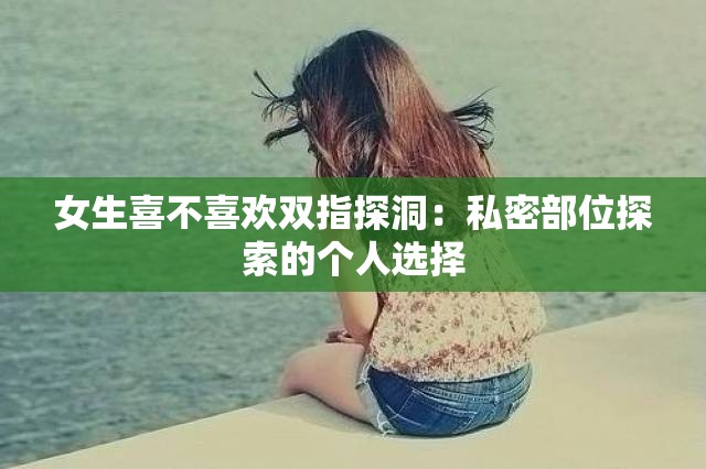 女生喜不喜欢双指探洞：私密部位探索的个人选择