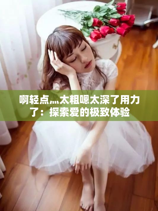 啊轻点灬太粗嗯太深了用力了：探索爱的极致体验