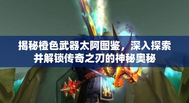 揭秘橙色武器太阿图鉴，深入探索并解锁传奇之刃的神秘奥秘