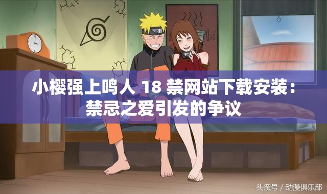 小樱强上鸣人 18 禁网站下载安装：禁忌之爱引发的争议