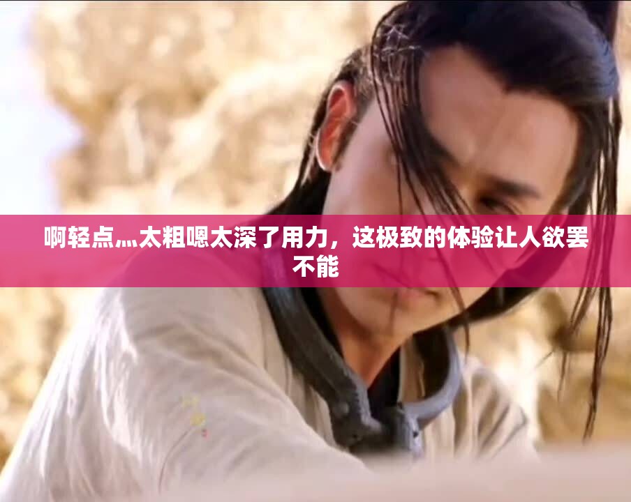 啊轻点灬太粗嗯太深了用力，这极致的体验让人欲罢不能