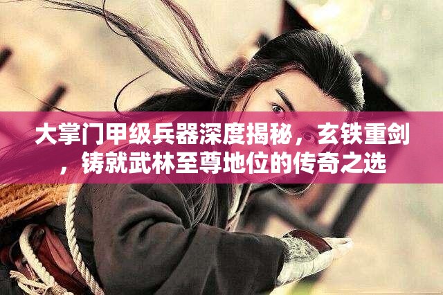 大掌门甲级兵器深度揭秘，玄铁重剑，铸就武林至尊地位的传奇之选