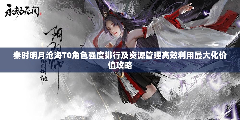 秦时明月沧海T0角色强度排行及资源管理高效利用最大化价值攻略
