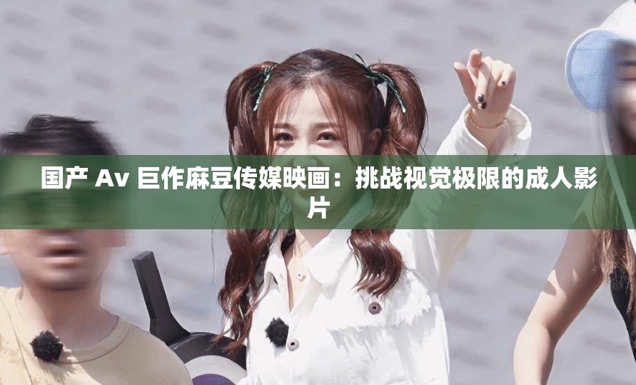 国产 Av 巨作麻豆传媒映画：挑战视觉极限的成人影片