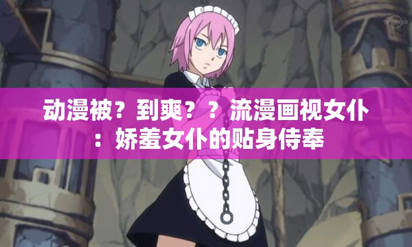 动漫被？到爽？？流漫画视女仆：娇羞女仆的贴身侍奉