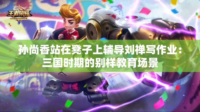 孙尚香站在凳子上辅导刘禅写作业：三国时期的别样教育场景