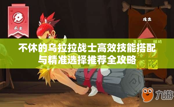 不休的乌拉拉战士高效技能搭配与精准选择推荐全攻略