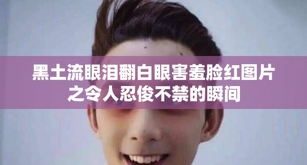 黑土流眼泪翻白眼害羞脸红图片之令人忍俊不禁的瞬间